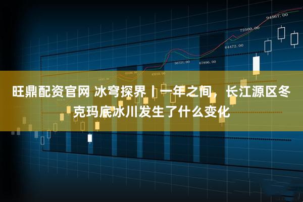 旺鼎配资官网 冰穹探界丨一年之间,长江源区冬克玛底冰川发生了什么变化