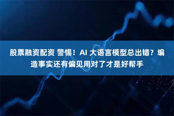 股票融资配资 警惕！AI 大语言模型总出错？编造事实还有偏见用对了才是好帮手