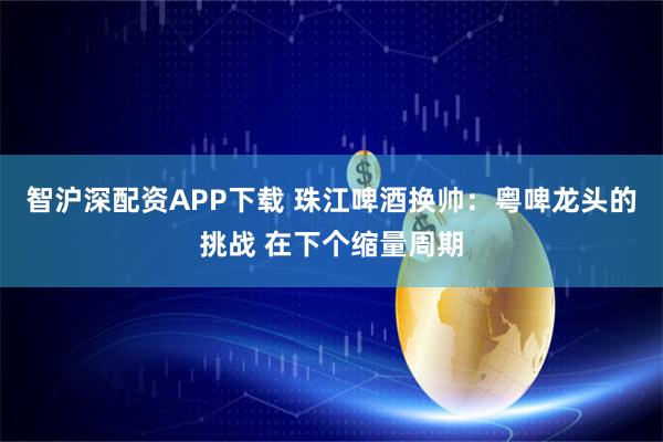 智沪深配资APP下载 珠江啤酒换帅:粤啤龙头的挑战 在下个缩量周期