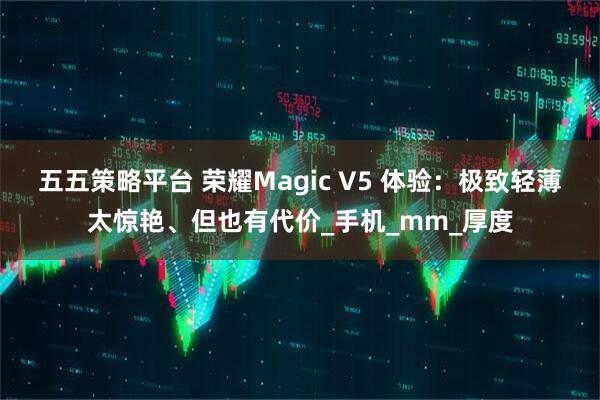 五五策略平台 荣耀Magic V5 体验:极致轻薄太惊艳、但也有代价_手机_mm_厚度