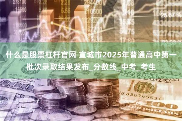 什么是股票杠杆官网 宣城市2025年普通高中第一批次录取结果发布_分数线_中考_考生
