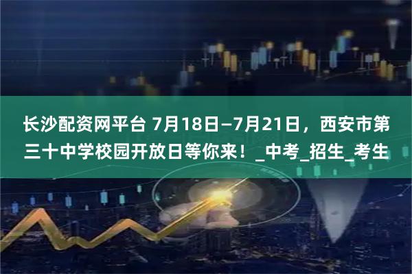 长沙配资网平台 7月18日—7月21日，西安市第三十中学校园开放日等你来！_中考_招生_考生