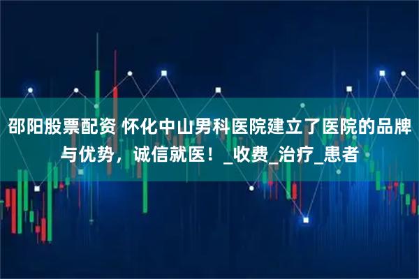 邵阳股票配资 怀化中山男科医院建立了医院的品牌与优势，诚信就医！_收费_治疗_患者