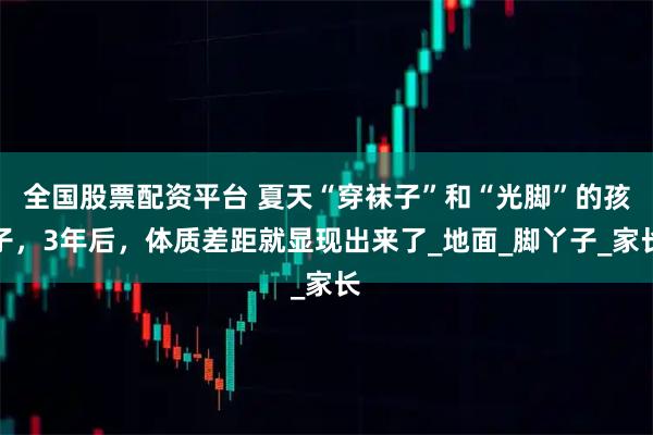 全国股票配资平台 夏天“穿袜子”和“光脚”的孩子，3年后，体质差距就显现出来了_地面_脚丫子_家长