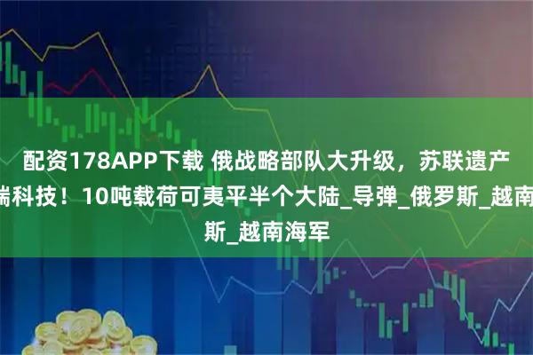 配资178APP下载 俄战略部队大升级，苏联遗产+尖端科技！10吨载荷可夷平半个大陆_导弹_俄罗斯_越南海军