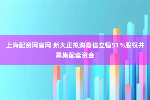 上海配资网官网 新大正拟购嘉信立恒51%股权并募集配套资金
