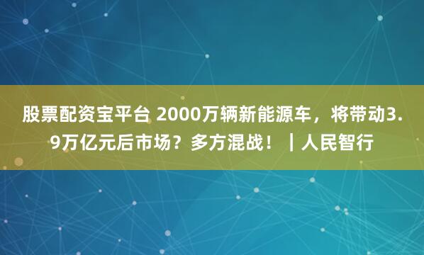 股票配资宝平台 2000万辆新能源车，将带动3.9万亿元后市场？多方混战！｜人民智行