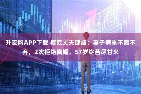 升宏网APP下载 模范丈夫邵峰:妻子病重不离不弃,2次拒绝离婚,57岁终苦尽甘来