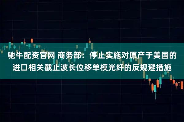驰牛配资官网 商务部：停止实施对原产于美国的进口相关截止波长位移单模光纤的反规避措施