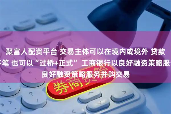 聚富人配资平台 交易主体可以在境内或境外 贷款可单笔、多笔 也可以“过桥+正式” 工商银行以良好融资策略服务并购交易