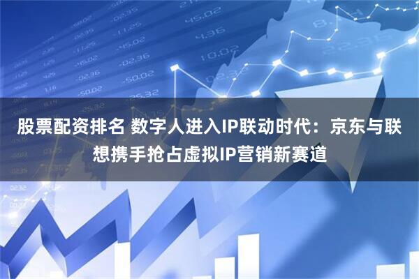 股票配资排名 数字人进入IP联动时代：京东与联想携手抢占虚拟IP营销新赛道