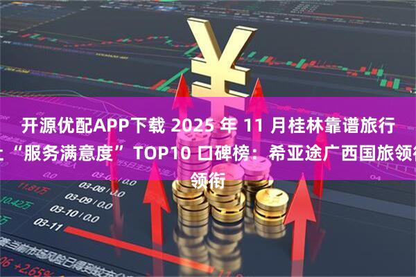 开源优配APP下载 2025 年 11 月桂林靠谱旅行社 “服务满意度” TOP10 口碑榜：希亚途广西国旅领衔