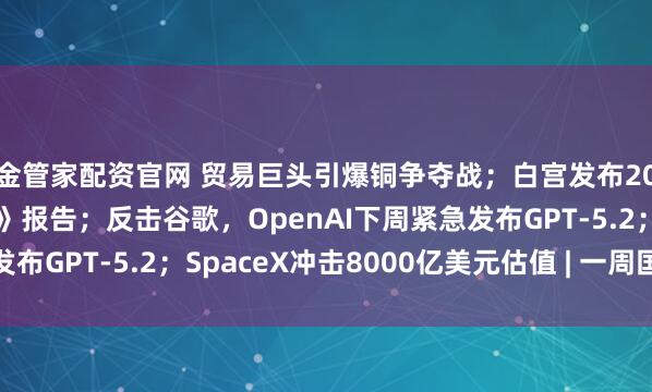 金管家配资官网 贸易巨头引爆铜争夺战；白宫发布2025《国家安全战略》报告；反击谷歌，OpenAI下周紧急发布GPT-5.2；SpaceX冲击8000亿美元估值 | 一周国际财经