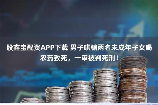 股鑫宝配资APP下载 男子哄骗两名未成年子女喝农药致死，一审被判死刑！