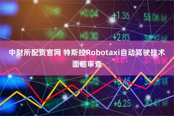 中财所配资官网 特斯拉Robotaxi自动驾驶技术面临审查