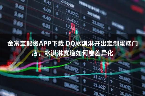 金富宝配资APP下载 DQ冰淇淋开出定制蛋糕门店，冰淇淋赛道如何卷差异化