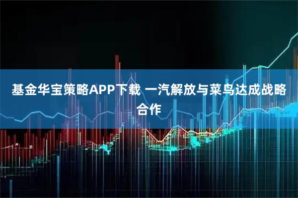 基金华宝策略APP下载 一汽解放与菜鸟达成战略合作