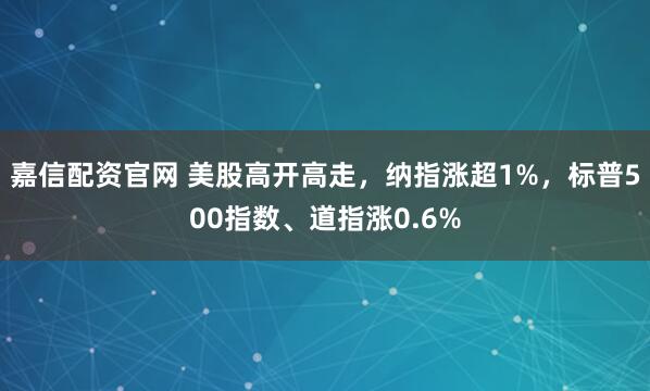 嘉信配资官网 美股高开高走，纳指涨超1%，标普500指数、道指涨0.6%