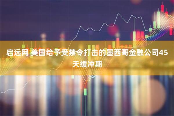 启远网 美国给予受禁令打击的墨西哥金融公司45天缓冲期