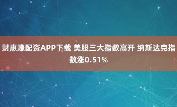 财惠赚配资APP下载 美股三大指数高开 纳斯达克指数涨0.51%
