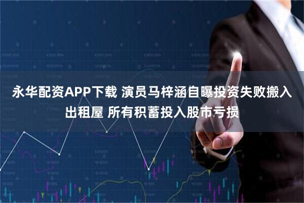 永华配资APP下载 演员马梓涵自曝投资失败搬入出租屋 所有积蓄投入股市亏损