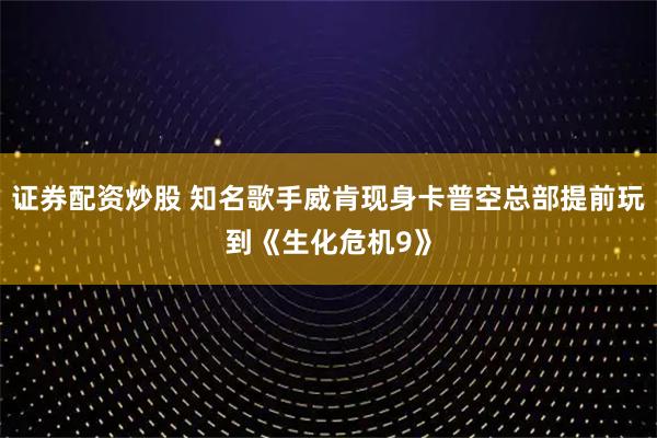 证券配资炒股 知名歌手威肯现身卡普空总部提前玩到《生化危机9》