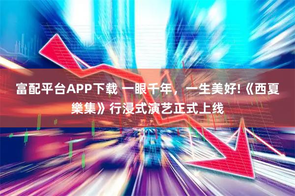 富配平台APP下载 一眼千年，一生美好!《西夏樂集》行浸式演艺正式上线