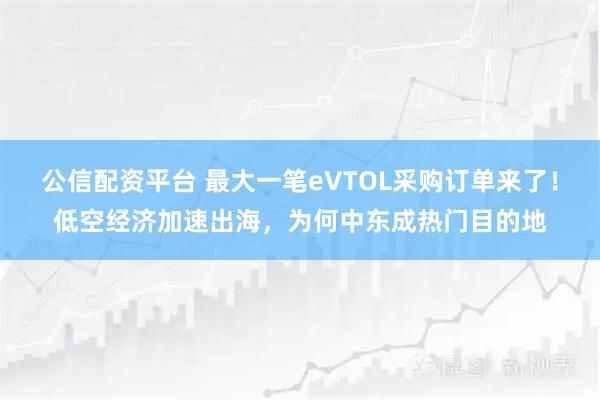 公信配资平台 最大一笔eVTOL采购订单来了！低空经济加速出海，为何中东成热门目的地