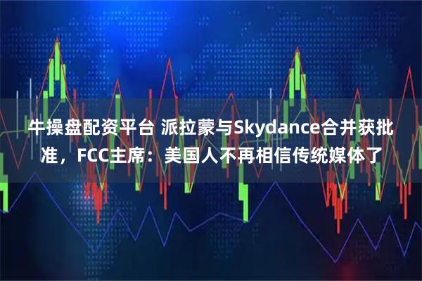 牛操盘配资平台 派拉蒙与Skydance合并获批准，FCC主席：美国人不再相信传统媒体了