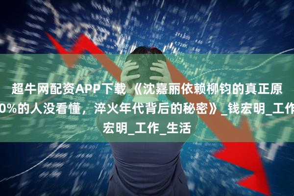 超牛网配资APP下载 《沈嘉丽依赖柳钧的真正原因，90%的人没看懂，淬火年代背后的秘密》_钱宏明_工作_生活