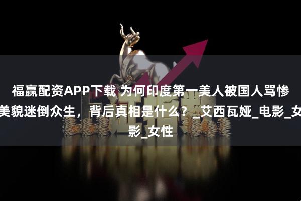 福赢配资APP下载 为何印度第一美人被国人骂惨？美貌迷倒众生，背后真相是什么？_艾西瓦娅_电影_女性