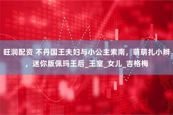 旺润配资 不丹国王夫妇与小公主索南，萌萌扎小辫，迷你版佩玛王后_王室_女儿_吉格梅