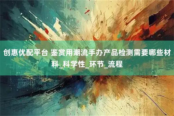 创惠优配平台 鉴赏用潮流手办产品检测需要哪些材料_科学性_环节_流程