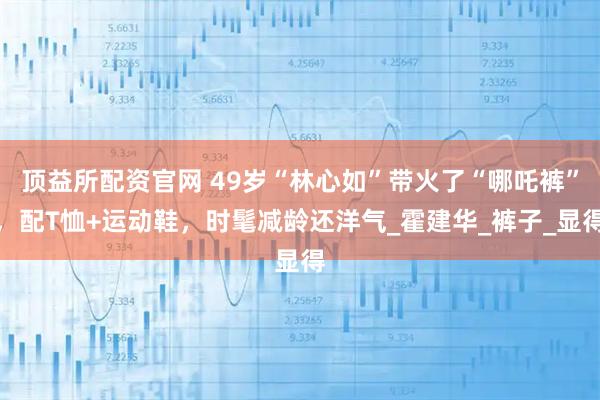 顶益所配资官网 49岁“林心如”带火了“哪吒裤”，配T恤+运动鞋，时髦减龄还洋气_霍建华_裤子_显得