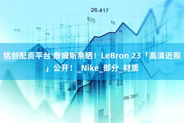 铭创配资平台 詹姆斯亲晒！LeBron 23「高清近照」公开！_Nike_部分_材质
