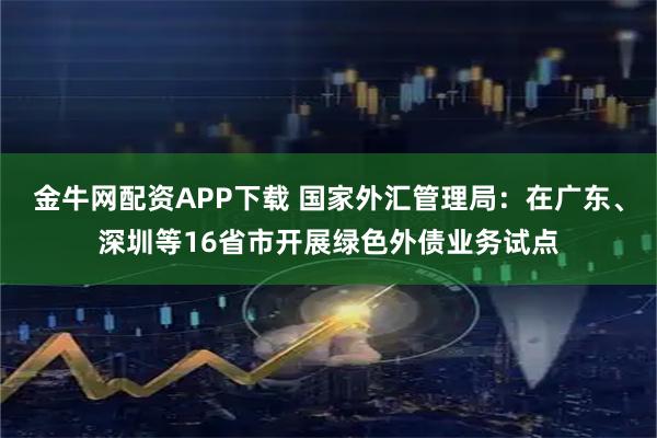 金牛网配资APP下载 国家外汇管理局：在广东、深圳等16省市开展绿色外债业务试点