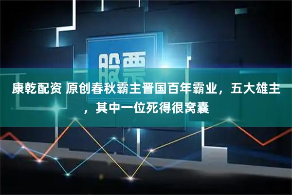 康乾配资 原创春秋霸主晋国百年霸业，五大雄主，其中一位死得很窝囊