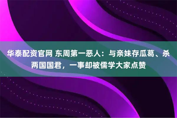 华泰配资官网 东周第一恶人：与亲妹存瓜葛、杀两国国君，一事却被儒学大家点赞