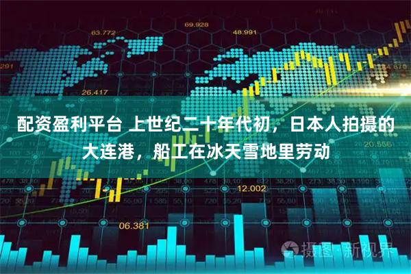 配资盈利平台 上世纪二十年代初，日本人拍摄的大连港，船工在冰天雪地里劳动