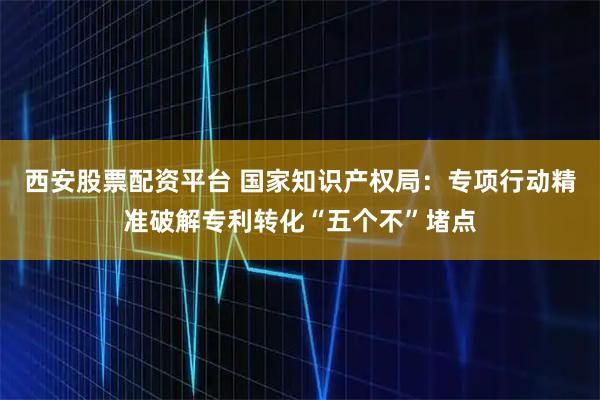 西安股票配资平台 国家知识产权局：专项行动精准破解专利转化“五个不”堵点