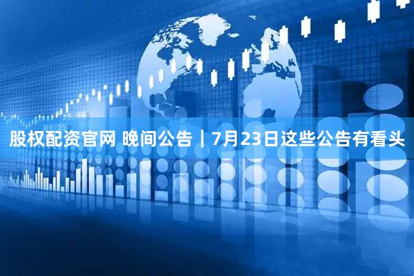 股权配资官网 晚间公告｜7月23日这些公告有看头